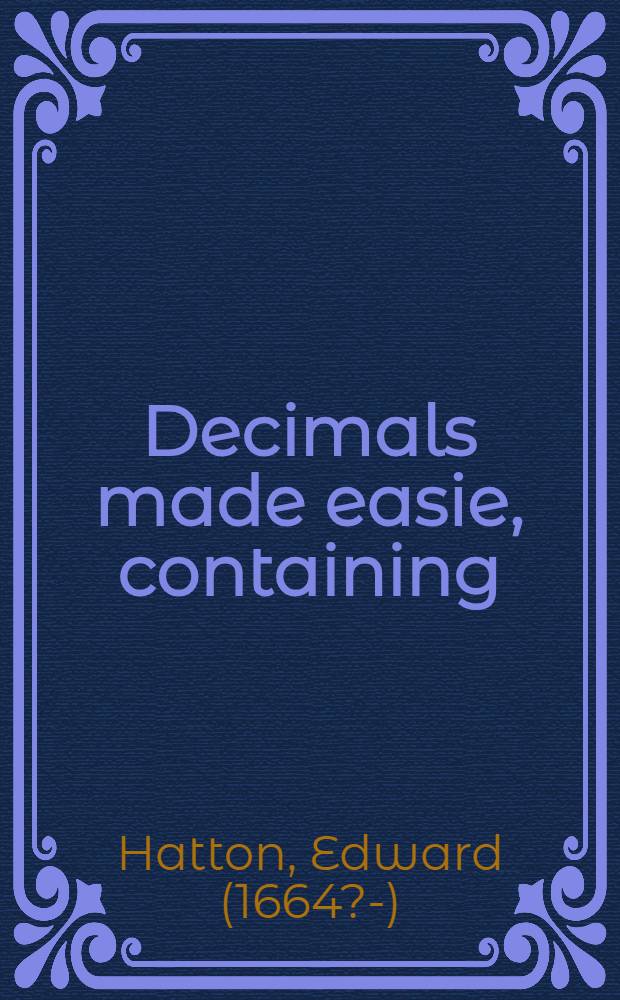 Decimals made easie, containing: I. An explanation of fractions in general ...; II. Reduction, addition, substraction, multiplication, division and the rule of proportion in decimals ...; III. The reason why decimals are wrougth as whole numbers; IV. The excellency of decimal fractions above any other fraction that can possibly be invented, proved by several instances; V. The particular use theore of in computing the interest ... of money ...; VI. The most easie method of extracting the square and cube-roots of numbers ... // Arithmetick, or The ground of arts ...