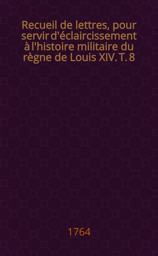Recueil de lettres, pour servir d'éclaircissement à l'histoire militaire du règne de Louis XIV. T. 8