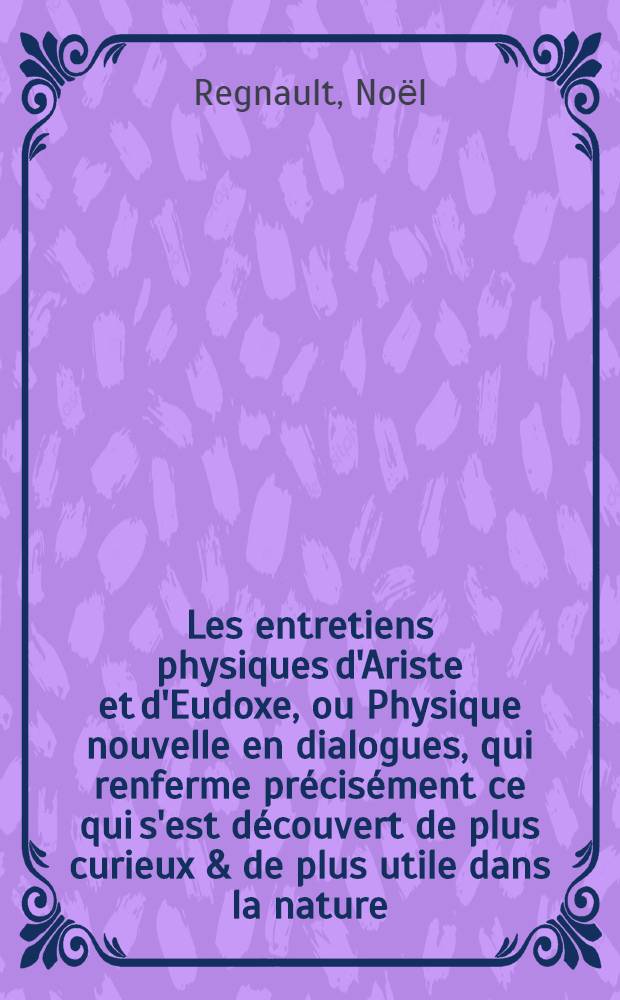 Les entretiens physiques d'Ariste et d'Eudoxe, ou Physique nouvelle en dialogues, qui renferme précisément ce qui s'est découvert de plus curieux & de plus utile dans la nature