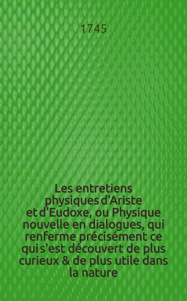Les entretiens physiques d'Ariste et d'Eudoxe, ou Physique nouvelle en dialogues, qui renferme précisément ce qui s'est découvert de plus curieux & de plus utile dans la nature. T. 1