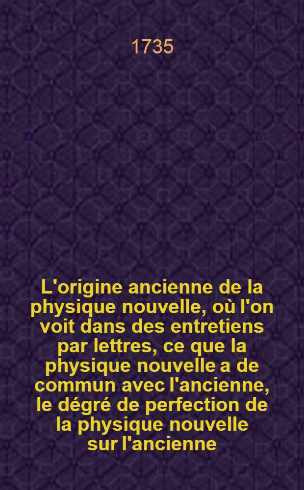 L'origine ancienne de la physique nouvelle, où l'on voit dans des entretiens par lettres, ce que la physique nouvelle a de commun avec l'ancienne, le dégré de perfection de la physique nouvelle sur l'ancienne, les moyens qui ont amené la physique à ce point de perfection. Pt. 1