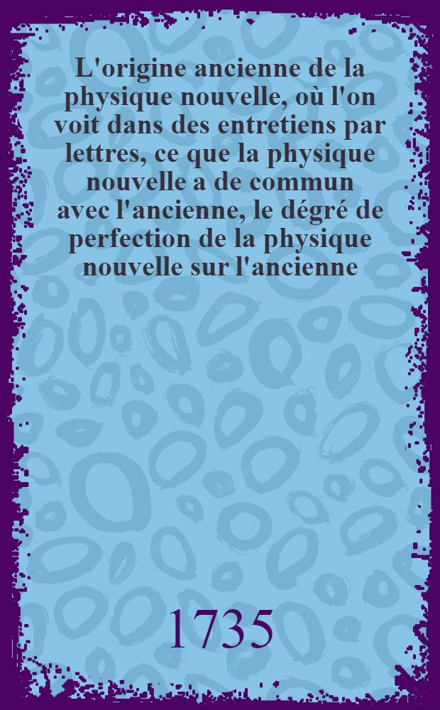 L'origine ancienne de la physique nouvelle, o&ugrave; l'on voit dans des entretiens par lettres, ce que la physique nouvelle a de commun avec l'ancienne, le d&eacute;gr&eacute; de perfection de la physique nouvelle sur l'ancienne, les moyens qui ont amen&eacute; la physique &agrave; ce point de perfection. Pt. 3