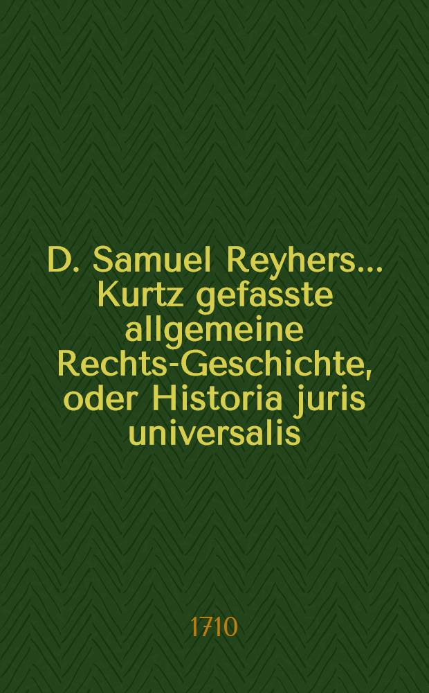 D. Samuel Reyhers ... Kurtz gefasste allgemeine Rechts-Geschichte, oder Historia juris universalis