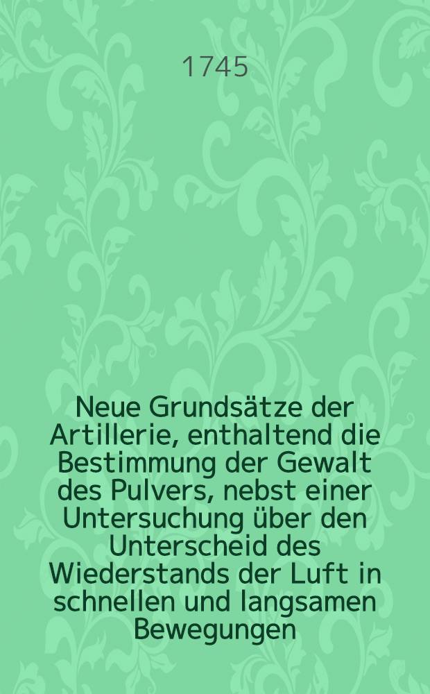 Neue Grunds&auml;tze der Artillerie, enthaltend die Bestimmung der Gewalt des Pulvers, nebst einer Untersuchung &uuml;ber den Unterscheid des Wiederstands der Luft in schnellen und langsamen Bewegungen
