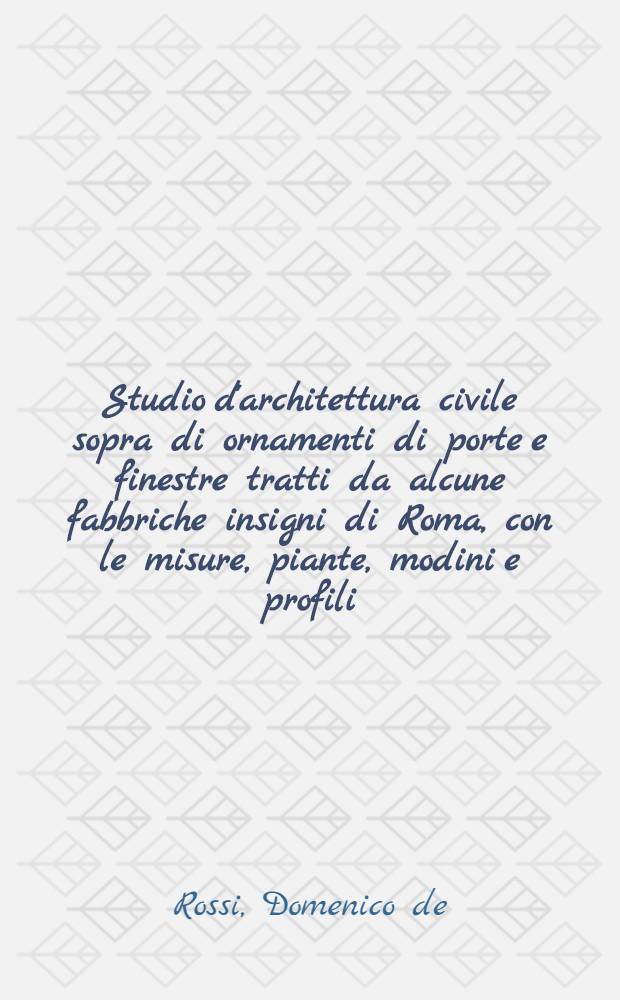 Studio d'architettura civile sopra di ornamenti di porte e finestre tratti da alcune fabbriche insigni di Roma, con le misure, piante, modini e profili = Hohe-Schul, burgerlicher Bau-Kunst, uber die zierather der Thore, Thürer und Fenster, welche aus etlichen herrlichen Gebäuen zu Rom gezogen worden, samt denen Massen, Gründrissen und Profilen : Opera de piu celebri architetti de nostri tempi publicata da Domenico de Rossi, erede di Gio: Giac: de Rossi ... : Ein Werck der berühmtesten Bau-Master unserer Zeit, herausgegeben durch Alesandro Specchi ... in genauer Abmessung vor getragen anjetzo aber in kleinern Format zum Nutzen und Gebrauch herauβgegeben