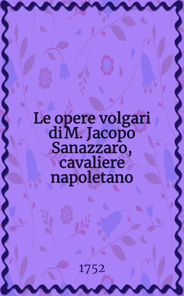 Le opere volgari di M. Jacopo Sanazzaro, cavaliere napoletano : Colla di lui vita scritta dal Crispo da Gallipoli, da persona anonima novellamente postillata e con tutte le illustrazioni ed accrescimenti, con cui sono state fin'ora impresse. T. 1