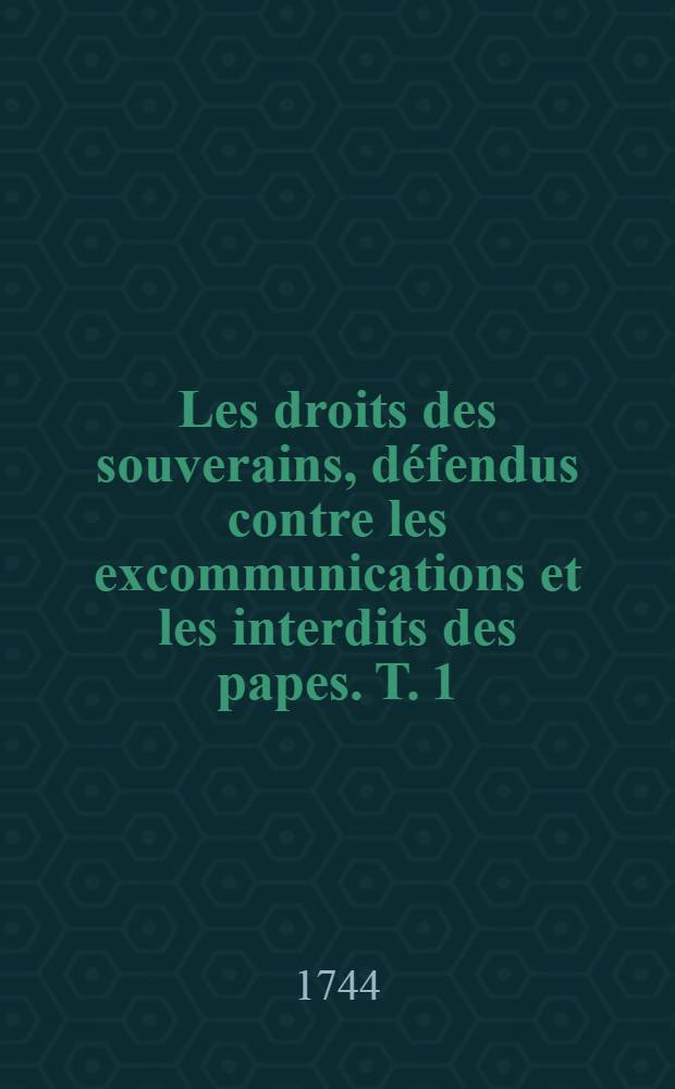 Les droits des souverains, d&eacute;fendus contre les excommunications et les interdits des papes. T. 1