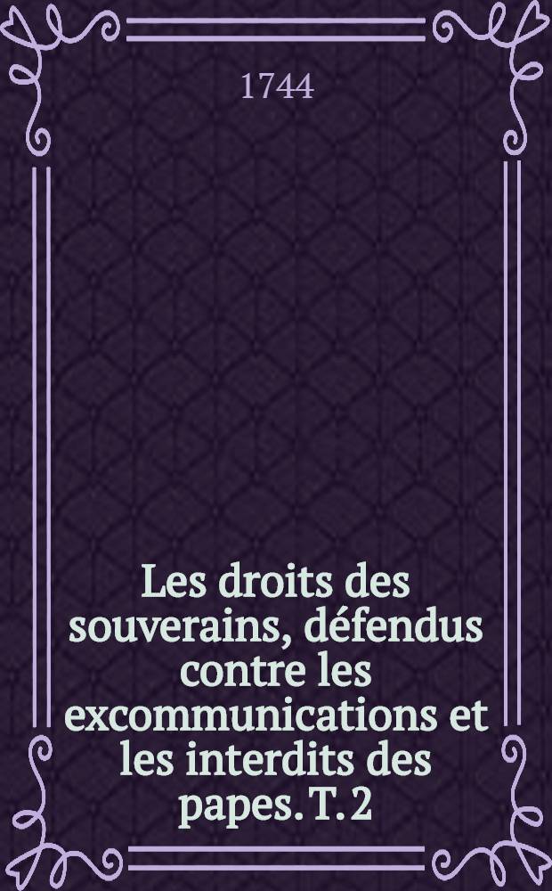 Les droits des souverains, d&eacute;fendus contre les excommunications et les interdits des papes. T. 2