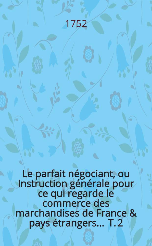 Le parfait n&eacute;gociant, ou Instruction g&eacute;n&eacute;rale pour ce qui regarde le commerce des marchandises de France & pays &eacute;trangers ... T. 2 : Contenant les par&egrave;res, ou Avis et conseils sur les plus importantes mati&egrave;res du commerce ...