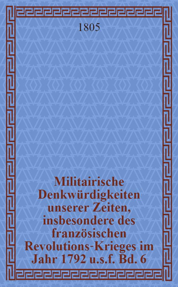 Militairische Denkwürdigkeiten unserer Zeiten, insbesondere des französischen Revolutions-Krieges im Jahr 1792 u.s.f. Bd. 6