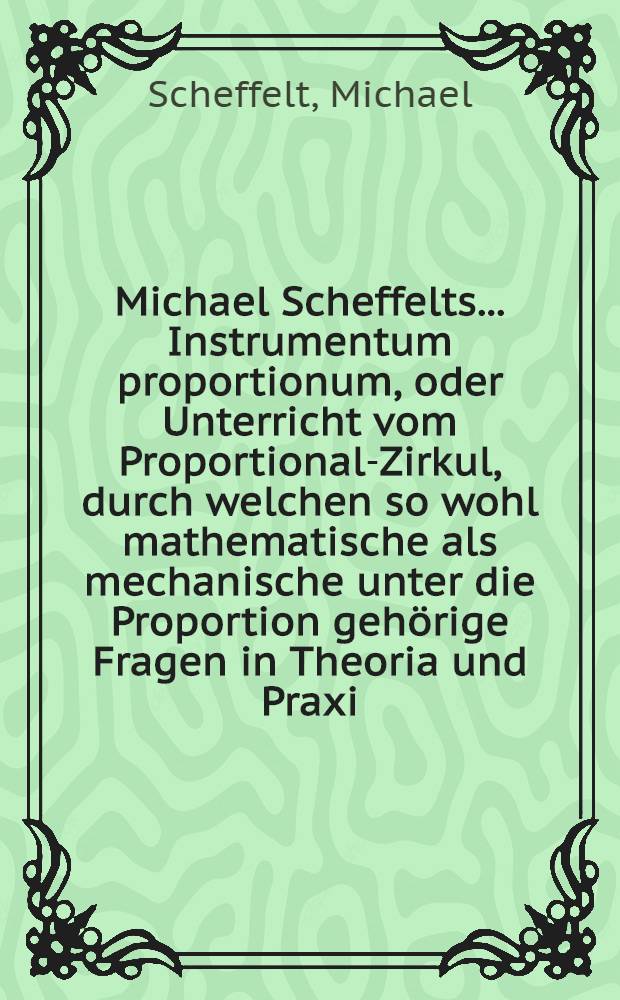 Michael Scheffelts ... Instrumentum proportionum, oder Unterricht vom Proportional-Zirkul, durch welchen so wohl mathematische als mechanische unter die Proportion gehörige Fragen in Theoria und Praxi ... aufzulösen seyn; aufs neue übersehen, nebst den behörigen Figuren zu deutlicherm Begriff mit Exempeln auβ der Rechen-Kunst erläutert, auch andern nutzlichen Zugaben vermehret