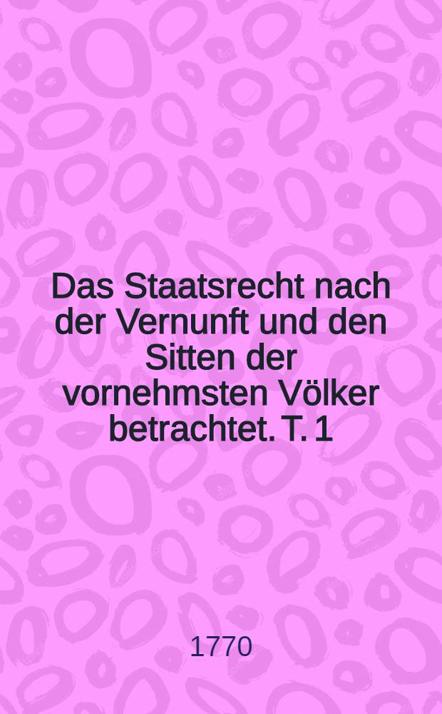 Das Staatsrecht nach der Vernunft und den Sitten der vornehmsten Völker betrachtet. [T. 1]