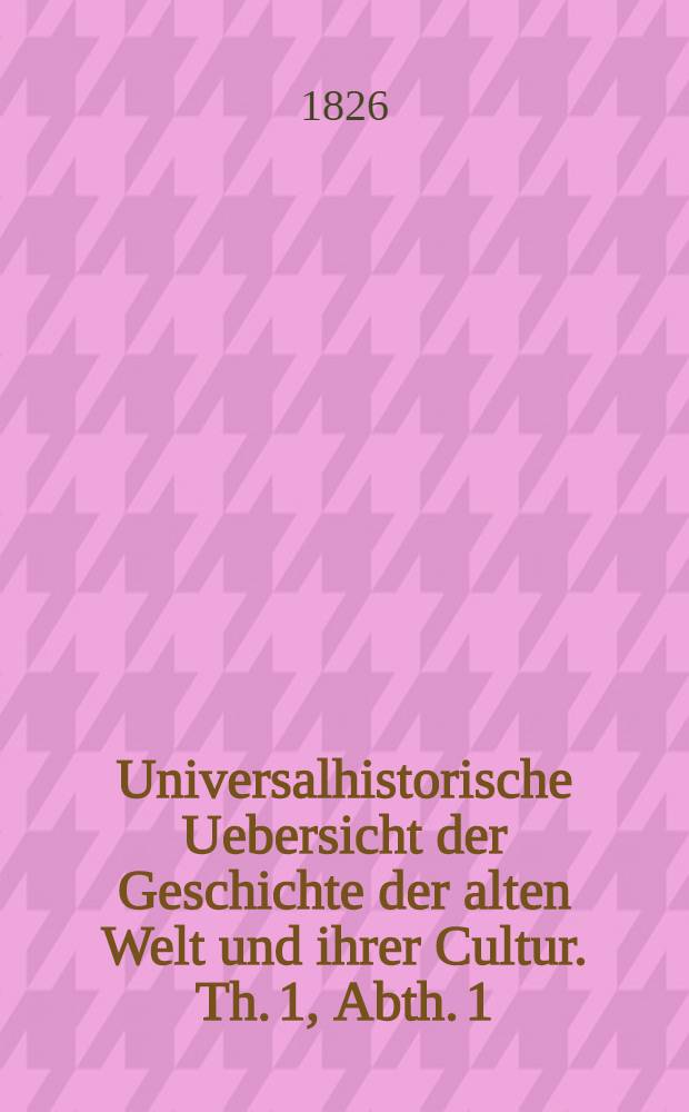 Universalhistorische Uebersicht der Geschichte der alten Welt und ihrer Cultur. Th. 1, Abth. 1