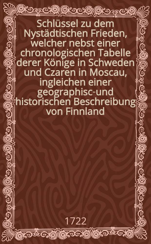 Schl&uuml;ssel zu dem Nyst&auml;dtischen Frieden, welcher nebst einer chronologischen Tabelle derer K&ouml;nige in Schweden und Czaren in Moscau, ingleichen einer geographisch- und historischen Beschreibung von Finnland, Jngermanland und Liefland, die vornehmsten Kriegs- und Friedens-Geschichte der beiden Reiche, k&uuml;rzlich und unpartheiisch er&ouml;ffnet und anzeiget : Worbey die Wilburg-Stolbow-Cardisch- und Nyst&auml;dtische Vertr&auml;ge und Friedenschl&uuml;sse ... angef&uuml;hret, mit accuraten Kupferstichen und Medaillen gezieret