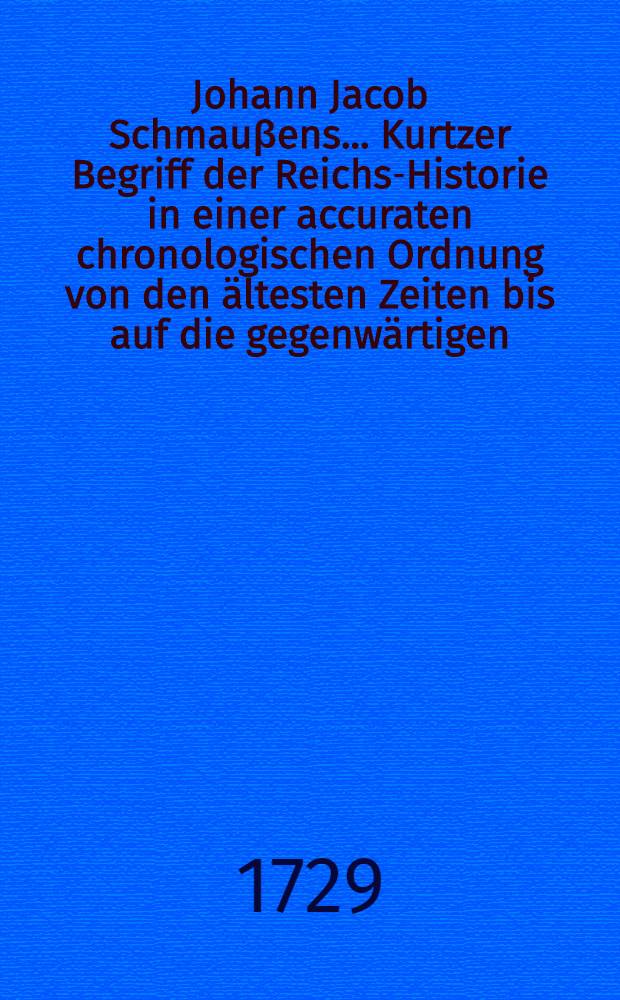 Johann Jacob Schmauβens ... Kurtzer Begriff der Reichs-Historie in einer accuraten chronologischen Ordnung von den ältesten Zeiten bis auf die gegenwärtigen : Aus den bewährtesten Scribenten vormals zum Gebrauch der academischen Lectionen verfasset