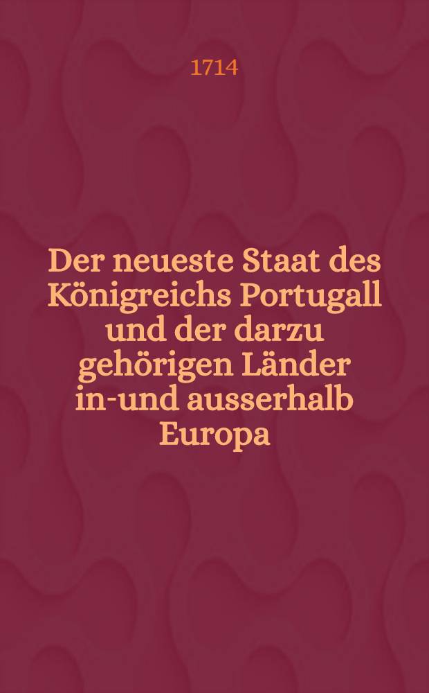 Der neueste Staat des Königreichs Portugall und der darzu gehörigen Länder inn- und ausserhalb Europa : Aus denen bewährtesten, alten und neuen, Lateinischen, Spanischen, Frantzösischen und andern Scribenten beschrieben auch durchgehends mit nöthigen Allegatis, Diplomatibus und Kupfern versehen. Th. 1