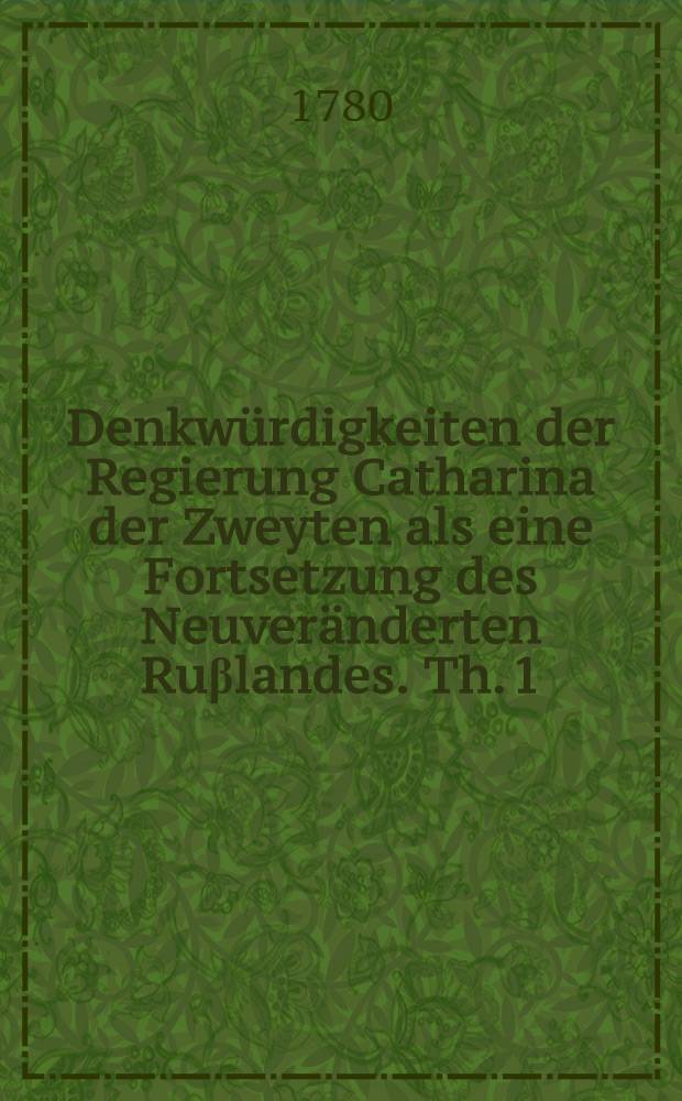 Denkw&uuml;rdigkeiten der Regierung Catharina der Zweyten als eine Fortsetzung des Neuver&auml;nderten Ru&beta;landes. Th. 1