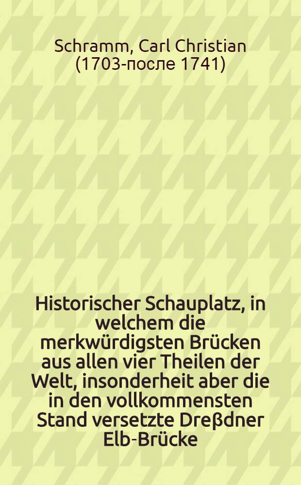 Historischer Schauplatz, in welchem die merkwürdigsten Brücken aus allen vier Theilen der Welt, insonderheit aber die in den vollkommensten Stand versetzte Dreβdner Elb-Brücke, in saubern Prospecten, Münzen und andern Kupferstichen vorgestellet und beschrieben werden : Durch brauchbare Anmerkungen und besondere Urkunden erläutert, auch mit nöthigen Registern versehen