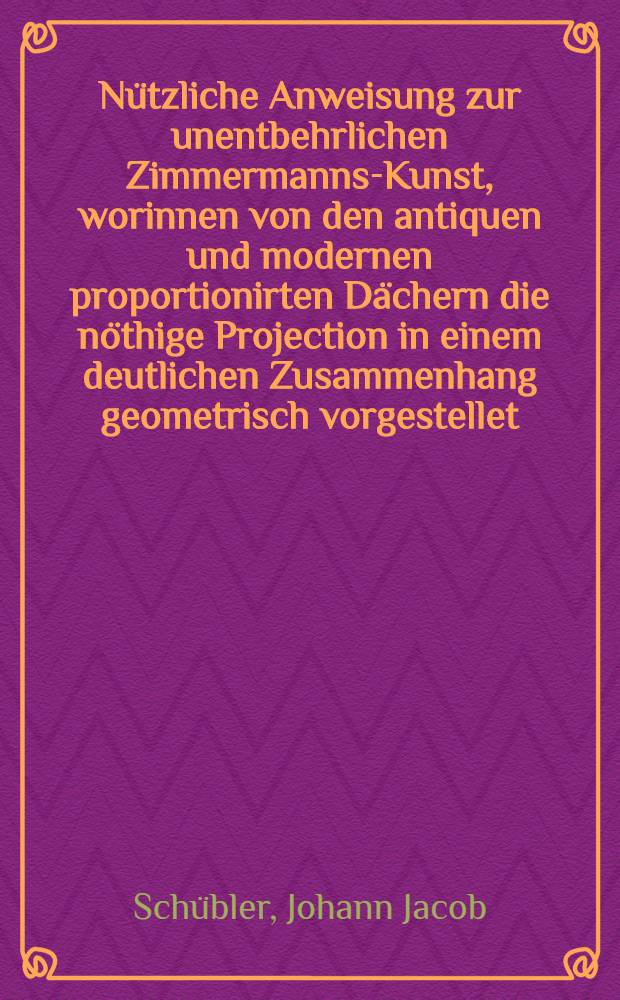 Nützliche Anweisung zur unentbehrlichen Zimmermanns-Kunst, worinnen von den antiquen und modernen proportionirten Dächern die nöthige Projection in einem deutlichen Zusammenhang geometrisch vorgestellet, und daraus die Italiänische, Französische und Teutsche Heng- und Spreng-Wercke, unter einer leichten Methode mit vielen Figuren den Werck-Leuten recht begreifflich gemacht und auf verschiedene Arten gezeiget ...