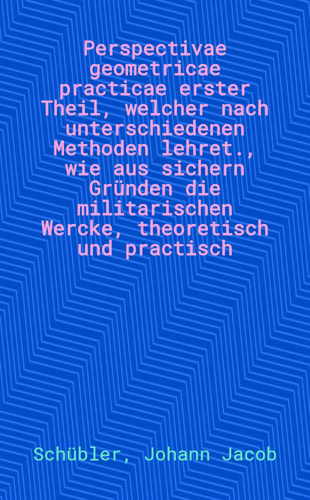 Perspectivae geometricae practicae erster Theil, welcher nach unterschiedenen Methoden lehret., wie aus sichern Gr&uuml;nden die militarischen Wercke, theoretisch und practisch, k&ouml;nnen proportioniret und alle Fortification- und Artillerie-Risse perspectivisch vorgestellt und die w&uuml;rckliche erbaute Vestungen scenographice auf eine mechanische Weise nachgezeichnet ... werden ...