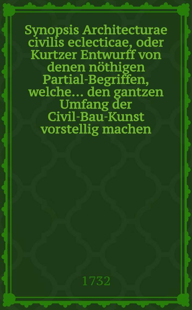 Synopsis Architecturae civilis eclecticae, oder Kurtzer Entwurff von denen nöthigen Partial-Begriffen, welche ... den gantzen Umfang der Civil-Bau-Kunst vorstellig machen ...