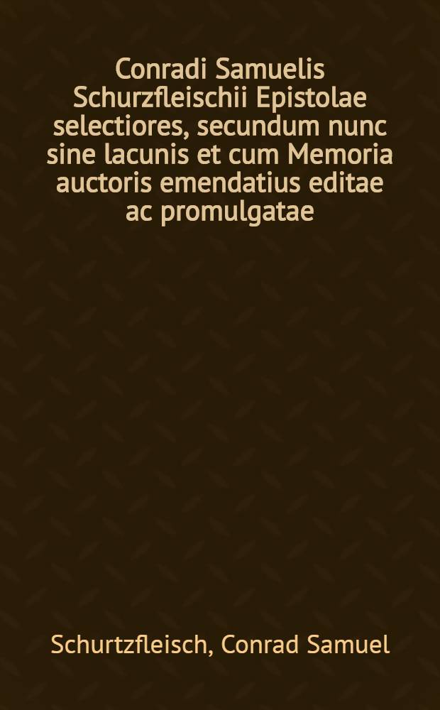 Conradi Samuelis Schurzfleischii Epistolae selectiores, secundum nunc sine lacunis et cum Memoria auctoris emendatius editae ac promulgatae