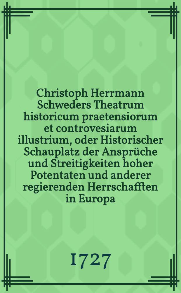 Christoph Herrmann Schweders Theatrum historicum praetensiorum et controvesiarum illustrium, oder Historischer Schauplatz der Ansprüche und Streitigkeiten hoher Potentaten und anderer regierenden Herrschafften in Europa ... [Th. 1]