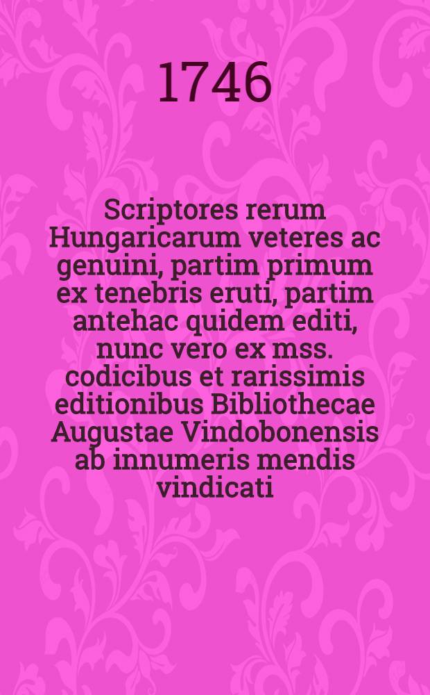Scriptores rerum Hungaricarum veteres ac genuini, partim primum ex tenebris eruti, partim antehac quidem editi, nunc vero ex mss. codicibus et rarissimis editionibus Bibliothecae Augustae Vindobonensis ab innumeris mendis vindicati, ... partim etiam ad nostra usque tempora continuati, ... cum amplissima praefatione Matthiae Belii ...