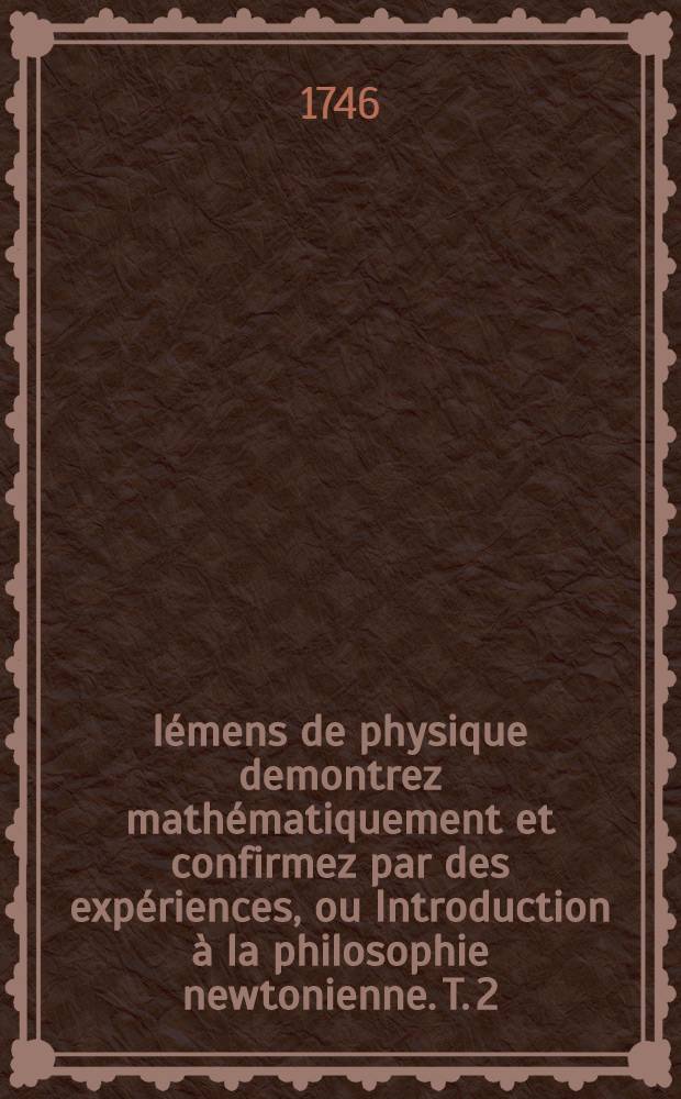 Élémens de physique demontrez mathématiquement et confirmez par des expériences, ou Introduction à la philosophie newtonienne. T. 2