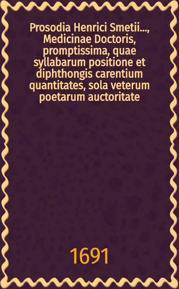 Prosodia Henrici Smetii ..., Medicinae Doctoris, promptissima, quae syllabarum positione et diphthongis carentium quantitates, sola veterum poetarum auctoritate, adductis exemplis, demonstrat