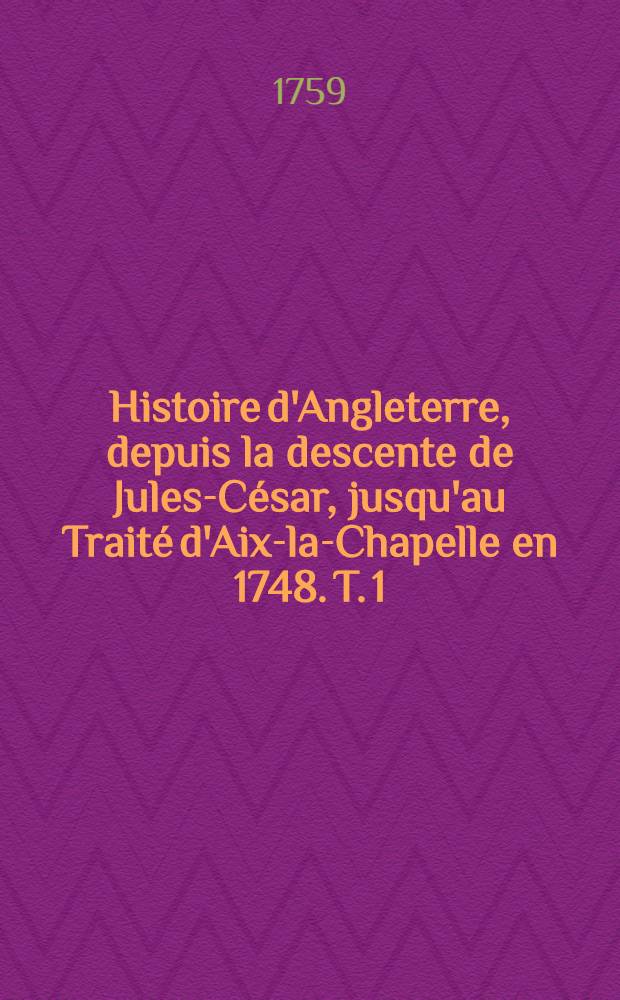 Histoire d'Angleterre, depuis la descente de Jules-César, jusqu'au Traité d'Aix-la-Chapelle en 1748. T. 1
