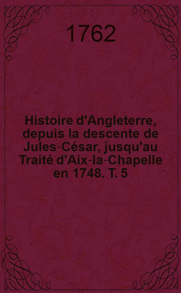 Histoire d'Angleterre, depuis la descente de Jules-C&eacute;sar, jusqu'au Trait&eacute; d'Aix-la-Chapelle en 1748. T. 5