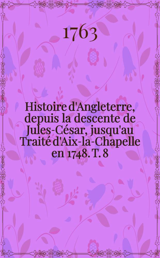 Histoire d'Angleterre, depuis la descente de Jules-C&eacute;sar, jusqu'au Trait&eacute; d'Aix-la-Chapelle en 1748. T. 8