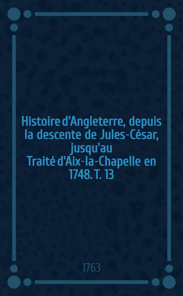 Histoire d'Angleterre, depuis la descente de Jules-César, jusqu'au Traité d'Aix-la-Chapelle en 1748. T. 13
