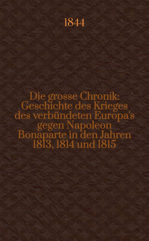 Die grosse Chronik : Geschichte des Krieges des verbündeten Europa's gegen Napoleon Bonaparte in den Jahren 1813, 1814 und 1815
