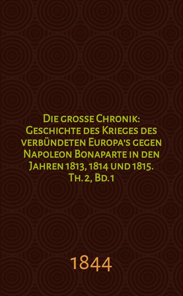 Die grosse Chronik : Geschichte des Krieges des verb&uuml;ndeten Europa's gegen Napoleon Bonaparte in den Jahren 1813, 1814 und 1815. Th. 2, Bd. 1