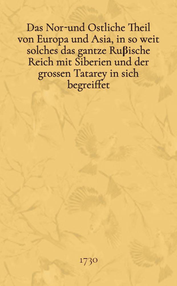 Das Nord- und Ostliche Theil von Europa und Asia, in so weit solches das gantze Ruβische Reich mit Siberien und der grossen Tatarey in sich begreiffet, in einer historisch-geographischen Beschreibung der alten und neuern Zeiten, und vielen andern unbekannten Nachrichten vorgestellet, nebst einer noch niemahls ans Licht gegebenen Tabula polyglotta von zwey und dreyβigerley Arten Tatarischer Völcker Sprachen und einem Kalmuckischen Vocabulario ...
