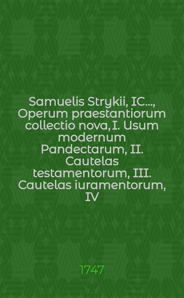 Samuelis Strykii, IC. ..., Operum praestantiorum collectio nova, I. Usum modernum Pandectarum, II. Cautelas testamentorum, III. Cautelas iuramentorum, IV. Tractatum de successione ab intestato continens. Vol. 3-4