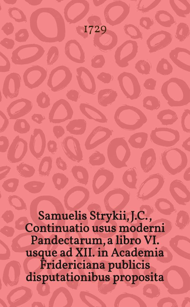 Samuelis Strykii, J.C., Continuatio usus moderni Pandectarum, a libro VI. usque ad XII. in Academia Fridericiana publicis disputationibus proposita