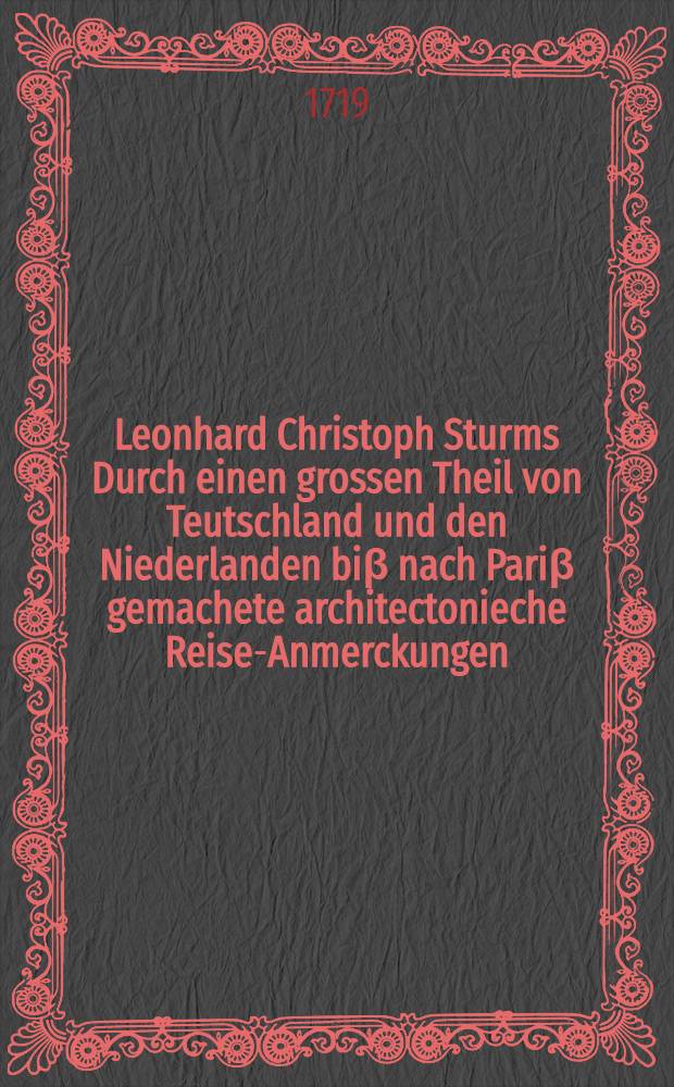 Leonhard Christoph Sturms Durch einen grossen Theil von Teutschland und den Niederlanden bi&beta; nach Pari&beta; gemachete architectonieche Reise-Anmerckungen, zu der vollst&auml;ndigen Goldmannischen Bau-Kunst VIten Theil als ein Anhang gethan ...