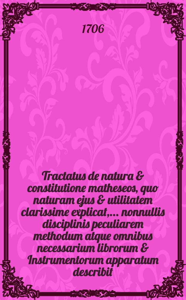 Tractatus de natura & constitutione matheseos, quo naturam ejus & utilitatem clarissime explicat, ... nonnullis disciplinis peculiarem methodum atque omnibus necessarium librorum & Instrumentorum apparatum describit, simulque studiosae juventuti collegium pantomathematicum ... offert Leonh. Chr. Sturm, ... Soc. Scient. Reg. Berol. Membrum