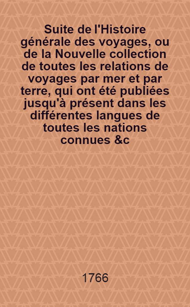 Suite de l'Histoire générale des voyages, ou de la Nouvelle collection de toutes les relations de voyages par mer et par terre, qui ont été publiées jusqu'à présent dans les différentes langues de toutes les nations connues &c : Contenant les restitutions & les additions de l'édition de Hollande, pour servir de supplément à l'édition de Paris. [1]