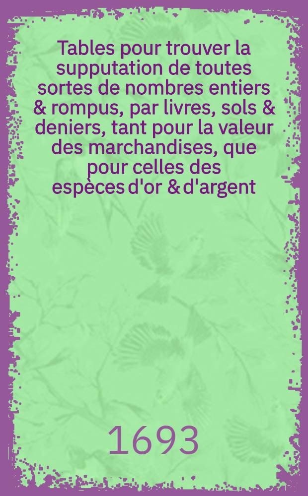 Tables pour trouver la supputation de toutes sortes de nombres entiers & rompus, par livres, sols & deniers, tant pour la valeur des marchandises, que pour celles des esp&egrave;ces d'or & d'argent, &agrave; quelque prix qu'elles ayent cours : Avec la difference des poids & mesures de toutes les principales villes de France & des pa&iuml;s &eacute;trangers & de la valeur des monnoyes &eacute;trang&egrave;res