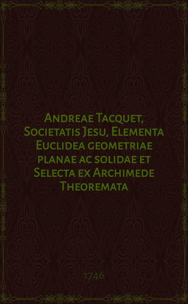 Andreae Tacquet, Societatis Jesu, Elementa Euclidea geometriae planae ac solidae et Selecta ex Archimede Theoremata; ejusdemque Trigonometria plana, plurimis corollariis, notis, ac schematibus ... illustrata à Gulielmo Whiston. T. 1