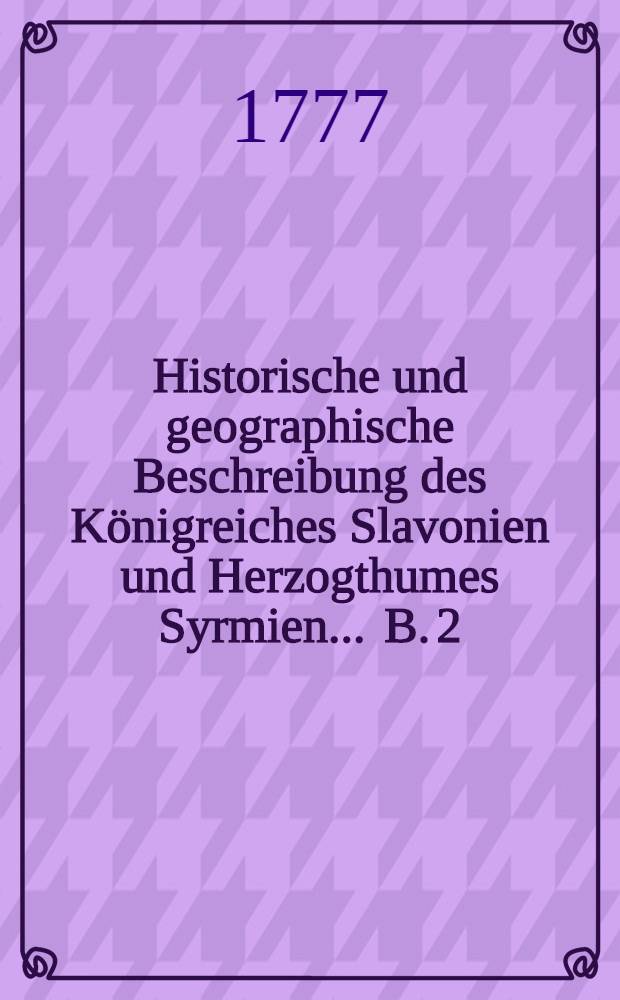 Historische und geographische Beschreibung des Königreiches Slavonien und Herzogthumes Syrmien ... B. 2 : Mit intermischten Nachrichten von den angränzenden Ländern und von den Illyriern, welche sich in denselben stark ausgebreitet haben