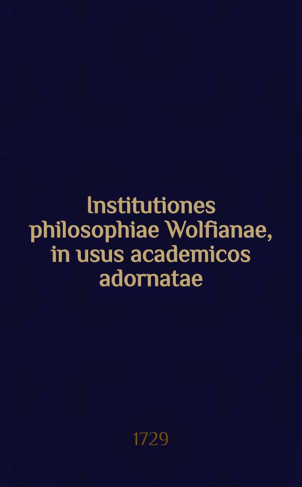 Institutiones philosophiae Wolfianae, in usus academicos adornatae : Opera Ludovici Philippi Th&uuml;mmigii ... [1] : Tomus prior