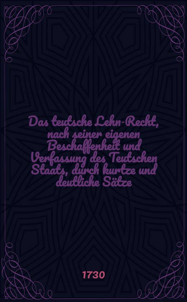Das teutsche Lehn-Recht, nach seiner eigenen Beschaffenheit und Verfassung des Teutschen Staats, durch kurtze und deutliche Sätze : Nebst einem Anhang einiger in Lehns-Sachen gebräuchlichen Formulen