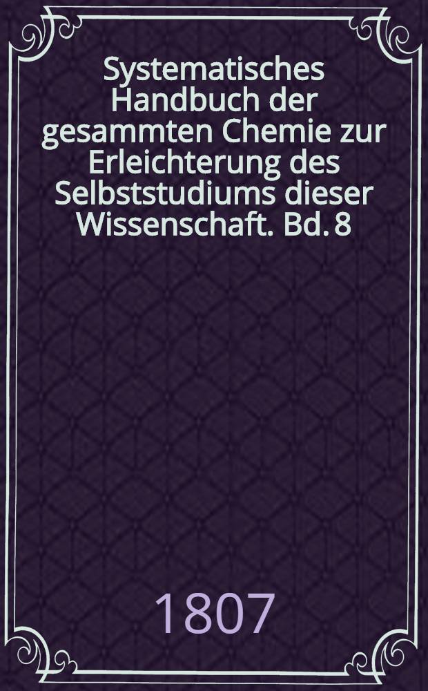 Systematisches Handbuch der gesammten Chemie zur Erleichterung des Selbststudiums dieser Wissenschaft. Bd. 8 : Welcher die Supplemente zu den vier ersten Bänden der ersten Ausgabe dieses Handbuchs die Chemie enthält
