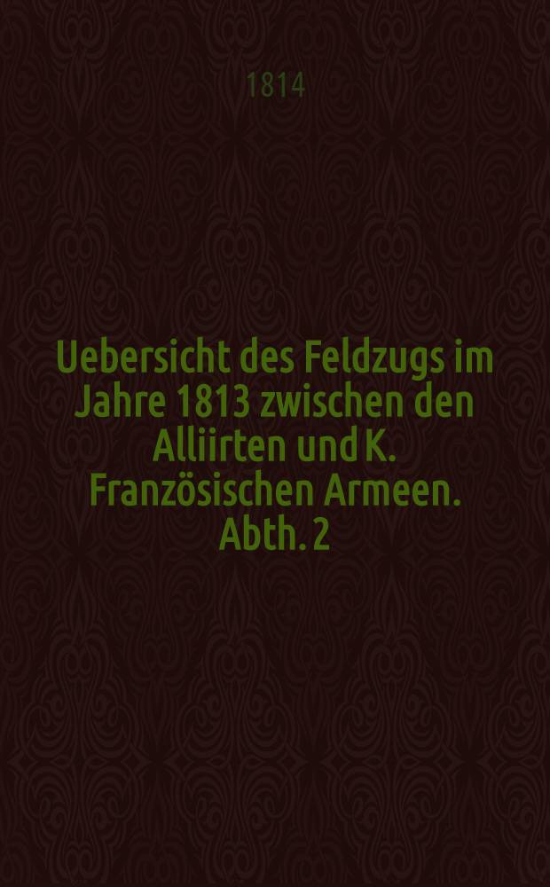 Uebersicht des Feldzugs im Jahre 1813 zwischen den Alliirten und K. Franz&ouml;sischen Armeen. Abth. 2 : Vom Uebergange der Franz&ouml;sischen und Russisch-Preussischen Armeen &uuml;ber die Elbe bis zu dem Uebergange &uuml;ber die Oder und dem Waffenstillstande
