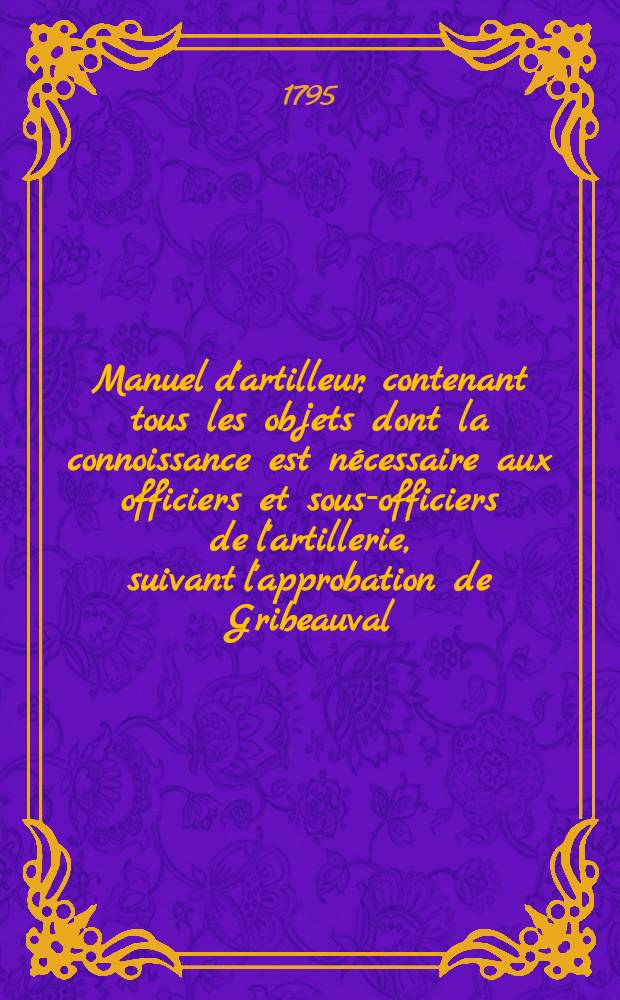 Manuel d'artilleur, contenant tous les objets dont la connoissance est n&eacute;cessaire aux officiers et sous-officiers de l'artillerie, suivant l'approbation de Gribeauval